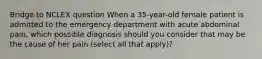 Bridge to NCLEX question When a 35-year-old female patient is admitted to the emergency department with acute abdominal pain, which possible diagnosis should you consider that may be the cause of her pain (select all that apply)?