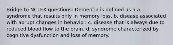 Bridge to NCLEX questions: Dementia is defined as a a. syndrome that results only in memory loss. b. disease associated with abrupt changes in behavior. c. disease that is always due to reduced blood flow to the brain. d. syndrome characterized by cognitive dysfunction and loss of memory.