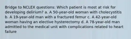 Bridge to NCLEX questions: Which patient is most at risk for developing delirium? a. A 50-year-old woman with cholecystitis b. A 19-year-old man with a fractured femur c. A 42-year-old woman having an elective hysterectomy d. A 78-year-old man admitted to the medical unit with complications related to heart failure