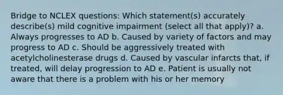 Bridge to NCLEX questions: Which statement(s) accurately describe(s) mild cognitive impairment (select all that apply)? a. Always progresses to AD b. Caused by variety of factors and may progress to AD c. Should be aggressively treated with acetylcholinesterase drugs d. Caused by vascular infarcts that, if treated, will delay progression to AD e. Patient is usually not aware that there is a problem with his or her memory