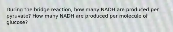 During the bridge reaction, how many NADH are produced per pyruvate? How many NADH are produced per molecule of glucose?