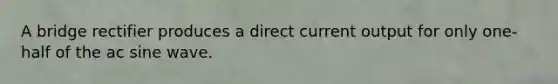 A bridge rectifier produces a direct current output for only one-half of the ac sine wave.