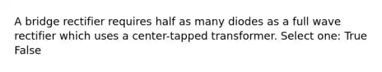 A bridge rectifier requires half as many diodes as a full wave rectifier which uses a center-tapped transformer. Select one: True False