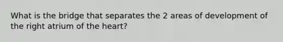 What is the bridge that separates the 2 areas of development of the right atrium of the heart?