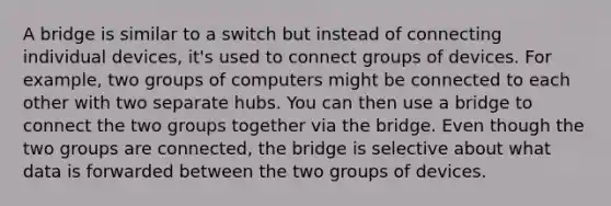 A bridge is similar to a switch but instead of connecting individual devices, it's used to connect groups of devices. For example, two groups of computers might be connected to each other with two separate hubs. You can then use a bridge to connect the two groups together via the bridge. Even though the two groups are connected, the bridge is selective about what data is forwarded between the two groups of devices.