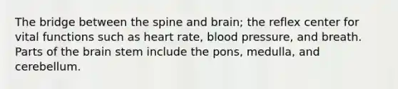 The bridge between the spine and brain; the reflex center for vital functions such as heart rate, blood pressure, and breath. Parts of the brain stem include the pons, medulla, and cerebellum.