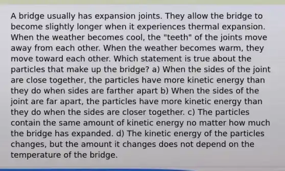 A bridge usually has expansion joints. They allow the bridge to become slightly longer when it experiences thermal expansion. When the weather becomes cool, the "teeth" of the joints move away from each other. When the weather becomes warm, they move toward each other. Which statement is true about the particles that make up the bridge? a) When the sides of the joint are close together, the particles have more kinetic energy than they do when sides are farther apart b) When the sides of the joint are far apart, the particles have more kinetic energy than they do when the sides are closer together. c) The particles contain the same amount of kinetic energy no matter how much the bridge has expanded. d) The kinetic energy of the particles changes, but the amount it changes does not depend on the temperature of the bridge.