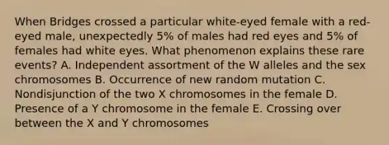 When Bridges crossed a particular white-eyed female with a red-eyed male, unexpectedly 5% of males had red eyes and 5% of females had white eyes. What phenomenon explains these rare events? A. Independent assortment of the W alleles and the sex chromosomes B. Occurrence of new random mutation C. Nondisjunction of the two X chromosomes in the female D. Presence of a Y chromosome in the female E. Crossing over between the X and Y chromosomes