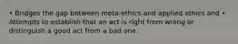 • Bridges the gap between meta-ethics and applied ethics and • Attempts to establish that an act is right from wrong or distinguish a good act from a bad one.