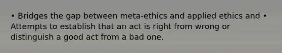 • Bridges the gap between meta-ethics and applied ethics and • Attempts to establish that an act is right from wrong or distinguish a good act from a bad one.