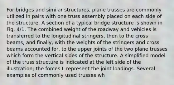 For bridges and similar structures, plane trusses are commonly utilized in pairs with one truss assembly placed on each side of the structure. A section of a typical bridge structure is shown in Fig. 4/1. The combined weight of the roadway and vehicles is transferred to the longitudinal stringers, then to the cross beams, and finally, with the weights of the stringers and cross beams accounted for, to the upper joints of the two plane trusses which form the vertical sides of the structure. A simplified model of the truss structure is indicated at the left side of the illustration; the forces L represent the joint loadings. Several examples of commonly used trusses wh