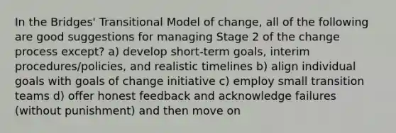 In the Bridges' Transitional Model of change, all of the following are good suggestions for managing Stage 2 of the change process except? a) develop short-term goals, interim procedures/policies, and realistic timelines b) align individual goals with goals of change initiative c) employ small transition teams d) offer honest feedback and acknowledge failures (without punishment) and then move on