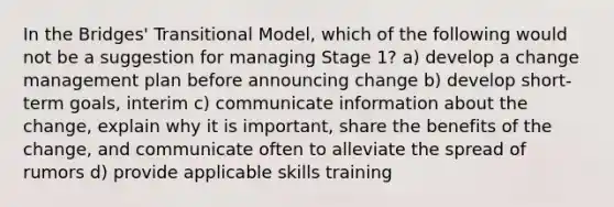 In the Bridges' Transitional Model, which of the following would not be a suggestion for managing Stage 1? a) develop a change management plan before announcing change b) develop short-term goals, interim c) communicate information about the change, explain why it is important, share the benefits of the change, and communicate often to alleviate the spread of rumors d) provide applicable skills training