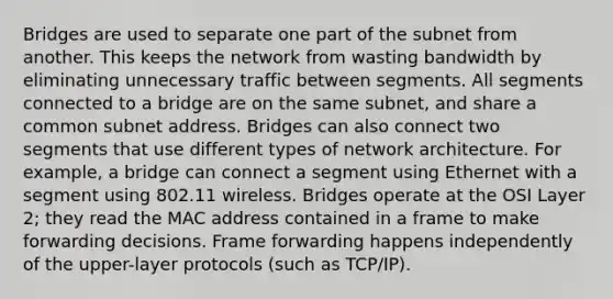 Bridges are used to separate one part of the subnet from another. This keeps the network from wasting bandwidth by eliminating unnecessary traffic between segments. All segments connected to a bridge are on the same subnet, and share a common subnet address. Bridges can also connect two segments that use different types of network architecture. For example, a bridge can connect a segment using Ethernet with a segment using 802.11 wireless. Bridges operate at the OSI Layer 2; they read the MAC address contained in a frame to make forwarding decisions. Frame forwarding happens independently of the upper-layer protocols (such as TCP/IP).