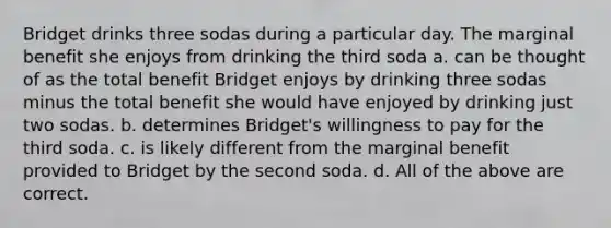 Bridget drinks three sodas during a particular day. The marginal benefit she enjoys from drinking the third soda a. can be thought of as the total benefit Bridget enjoys by drinking three sodas minus the total benefit she would have enjoyed by drinking just two sodas. b. determines Bridget's willingness to pay for the third soda. c. is likely different from the marginal benefit provided to Bridget by the second soda. d. All of the above are correct.