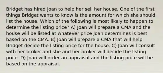 Bridget has hired Joan to help her sell her house. One of the first things Bridget wants to know is the amount for which she should list the house. Which of the following is most likely to happen to determine the listing price? A) Joan will prepare a CMA and the house will be listed at whatever price Joan determines is best based on the CMA. B) Joan will prepare a CMA that will help Bridget decide the listing price for the house. C) Joan will consult with her broker and she and her broker will decide the listing price. D) Joan will order an appraisal and the listing price will be based on the appraisal.