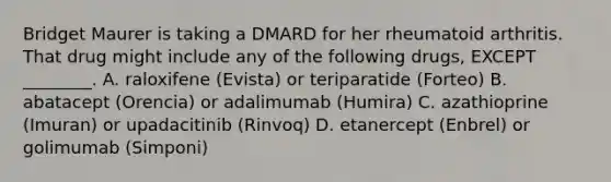 Bridget Maurer is taking a DMARD for her rheumatoid arthritis. That drug might include any of the following drugs, EXCEPT ________. A. raloxifene (Evista) or teriparatide (Forteo) B. abatacept (Orencia) or adalimumab (Humira) C. azathioprine (Imuran) or upadacitinib (Rinvoq) D. etanercept (Enbrel) or golimumab (Simponi)