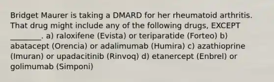 Bridget Maurer is taking a DMARD for her rheumatoid arthritis. That drug might include any of the following drugs, EXCEPT ________. a) raloxifene (Evista) or teriparatide (Forteo) b) abatacept (Orencia) or adalimumab (Humira) c) azathioprine (Imuran) or upadacitinib (Rinvoq) d) etanercept (Enbrel) or golimumab (Simponi)