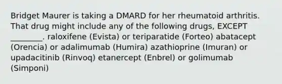 Bridget Maurer is taking a DMARD for her rheumatoid arthritis. That drug might include any of the following drugs, EXCEPT ________. raloxifene (Evista) or teriparatide (Forteo) abatacept (Orencia) or adalimumab (Humira) azathioprine (Imuran) or upadacitinib (Rinvoq) etanercept (Enbrel) or golimumab (Simponi)