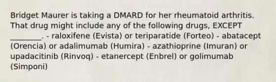 Bridget Maurer is taking a DMARD for her rheumatoid arthritis. That drug might include any of the following drugs, EXCEPT ________. - raloxifene (Evista) or teriparatide (Forteo) - abatacept (Orencia) or adalimumab (Humira) - azathioprine (Imuran) or upadacitinib (Rinvoq) - etanercept (Enbrel) or golimumab (Simponi)