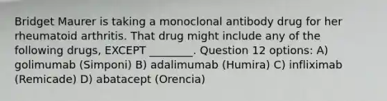 Bridget Maurer is taking a monoclonal antibody drug for her rheumatoid arthritis. That drug might include any of the following drugs, EXCEPT ________. Question 12 options: A) golimumab (Simponi) B) adalimumab (Humira) C) infliximab (Remicade) D) abatacept (Orencia)