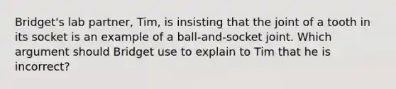 Bridget's lab partner, Tim, is insisting that the joint of a tooth in its socket is an example of a ball-and-socket joint. Which argument should Bridget use to explain to Tim that he is incorrect?