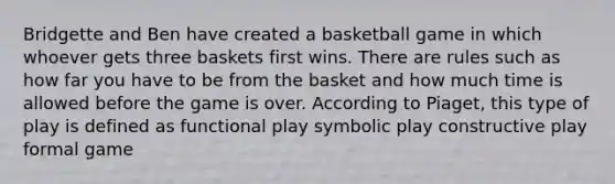 Bridgette and Ben have created a basketball game in which whoever gets three baskets first wins. There are rules such as how far you have to be from the basket and how much time is allowed before the game is over. According to Piaget, this type of play is defined as functional play symbolic play constructive play formal game