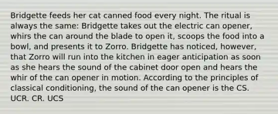 Bridgette feeds her cat canned food every night. The ritual is always the same: Bridgette takes out the electric can opener, whirs the can around the blade to open it, scoops the food into a bowl, and presents it to Zorro. Bridgette has noticed, however, that Zorro will run into the kitchen in eager anticipation as soon as she hears the sound of the cabinet door open and hears the whir of the can opener in motion. According to the principles of classical conditioning, the sound of the can opener is the CS. UCR. CR. UCS