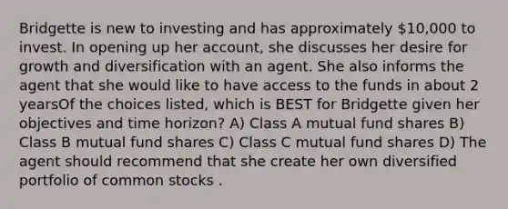 Bridgette is new to investing and has approximately 10,000 to invest. In opening up her account, she discusses her desire for growth and diversification with an agent. She also informs the agent that she would like to have access to the funds in about 2 yearsOf the choices listed, which is BEST for Bridgette given her objectives and time horizon? A) Class A mutual fund shares B) Class B mutual fund shares C) Class C mutual fund shares D) The agent should recommend that she create her own diversified portfolio of common stocks .