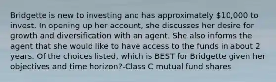 Bridgette is new to investing and has approximately 10,000 to invest. In opening up her account, she discusses her desire for growth and diversification with an agent. She also informs the agent that she would like to have access to the funds in about 2 years. Of the choices listed, which is BEST for Bridgette given her objectives and time horizon?-Class C mutual fund shares