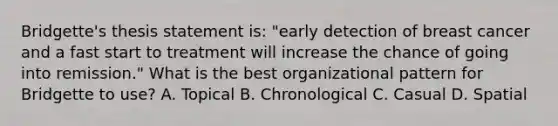 Bridgette's thesis statement is: "early detection of breast cancer and a fast start to treatment will increase the chance of going into remission." What is the best organizational pattern for Bridgette to use? A. Topical B. Chronological C. Casual D. Spatial