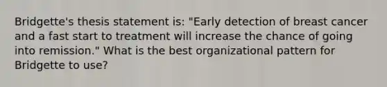 Bridgette's thesis statement is: "Early detection of breast cancer and a fast start to treatment will increase the chance of going into remission." What is the best organizational pattern for Bridgette to use?