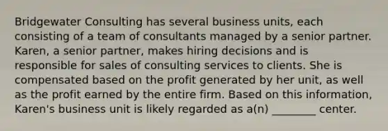 Bridgewater Consulting has several business units, each consisting of a team of consultants managed by a senior partner. Karen, a senior partner, makes hiring decisions and is responsible for sales of consulting services to clients. She is compensated based on the profit generated by her unit, as well as the profit earned by the entire firm. Based on this information, Karen's business unit is likely regarded as a(n) ________ center.