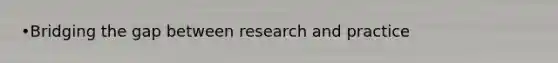 •Bridging the gap between research and practice