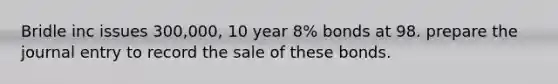 Bridle inc issues 300,000, 10 year 8% bonds at 98. prepare the journal entry to record the sale of these bonds.