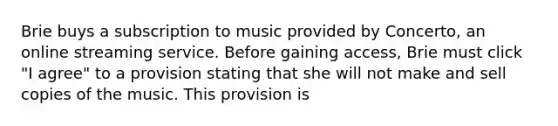 Brie buys a subscription to music provided by Concerto, an online streaming service. Before gaining access, Brie must click "I agree" to a provision stating that she will not make and sell copies of the music. This provision is