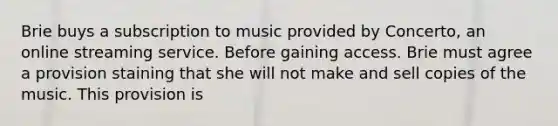 Brie buys a subscription to music provided by Concerto, an online streaming service. Before gaining access. Brie must agree a provision staining that she will not make and sell copies of the music. This provision is