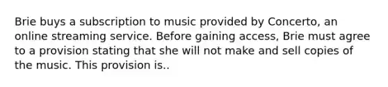 Brie buys a subscription to music provided by Concerto, an online streaming service. Before gaining access, Brie must agree to a provision stating that she will not make and sell copies of the music. This provision is..