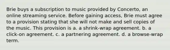 Brie buys a subscription to music provided by Concerto, an online streaming service. Before gaining access, Brie must agree to a provision stating that she will not make and sell copies of the music. This provision is a. a shrink-wrap agreement. b. a click-on agreement. c. a partnering agreement. d. a browse-wrap term.