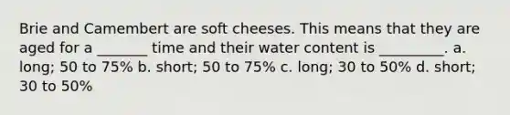 Brie and Camembert are soft cheeses. This means that they are aged for a _______ time and their water content is _________. a. long; 50 to 75% b. short; 50 to 75% c. long; 30 to 50% d. short; 30 to 50%