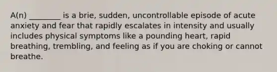 A(n) ________ is a brie, sudden, uncontrollable episode of acute anxiety and fear that rapidly escalates in intensity and usually includes physical symptoms like a pounding heart, rapid breathing, trembling, and feeling as if you are choking or cannot breathe.