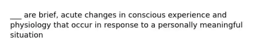 ___ are brief, acute changes in conscious experience and physiology that occur in response to a personally meaningful situation