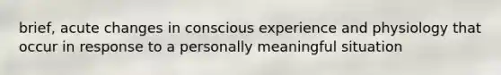 brief, acute changes in conscious experience and physiology that occur in response to a personally meaningful situation