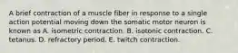 A brief contraction of a muscle fiber in response to a single action potential moving down the somatic motor neuron is known as A. isometric contraction. B. isotonic contraction. C. tetanus. D. refractory period. E. twitch contraction.