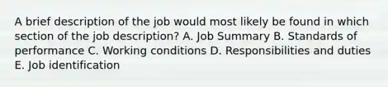 A brief description of the job would most likely be found in which section of the job​ description? A. Job Summary B. Standards of performance C. Working conditions D. Responsibilities and duties E. Job identification