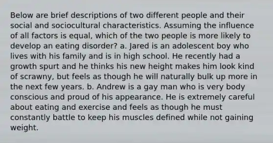 Below are brief descriptions of two different people and their social and sociocultural characteristics. Assuming the influence of all factors is equal, which of the two people is more likely to develop an eating disorder? a. Jared is an adolescent boy who lives with his family and is in high school. He recently had a growth spurt and he thinks his new height makes him look kind of scrawny, but feels as though he will naturally bulk up more in the next few years. b. Andrew is a gay man who is very body conscious and proud of his appearance. He is extremely careful about eating and exercise and feels as though he must constantly battle to keep his muscles defined while not gaining weight.