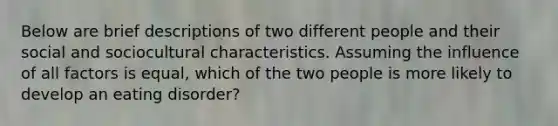 Below are brief descriptions of two different people and their social and sociocultural characteristics. Assuming the influence of all factors is equal, which of the two people is more likely to develop an eating disorder?