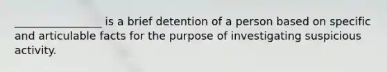 ________________ is a brief detention of a person based on specific and articulable facts for the purpose of investigating suspicious activity.