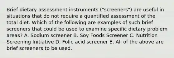 Brief dietary assessment instruments ("screeners") are useful in situations that do not require a quantified assessment of the total diet. Which of the following are examples of such brief screeners that could be used to examine specific dietary problem areas? A. Sodium screener B. Soy Foods Screener C. Nutrition Screening Initiative D. Folic acid screener E. All of the above are brief screeners to be used.