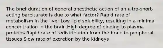 The brief duration of general anesthetic action of an ultra-short-acting barbiturate is due to what factor? Rapid rate of metabolism in the liver Low lipid solubility, resulting in a minimal concentration in the brain High degree of binding to plasma proteins Rapid rate of redistribution from the brain to peripheral tissues Slow rate of excretion by the kidneys